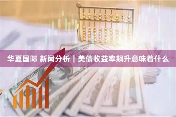 华夏国际 新闻分析|美债收益率飙升意味着什么