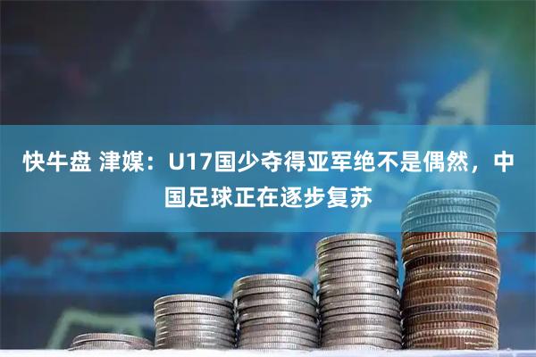 快牛盘 津媒：U17国少夺得亚军绝不是偶然，中国足球正在逐步复苏