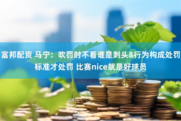 富邦配资 马宁：吹罚时不看谁是刺头&行为构成处罚标准才处罚 比赛nice就是好球员