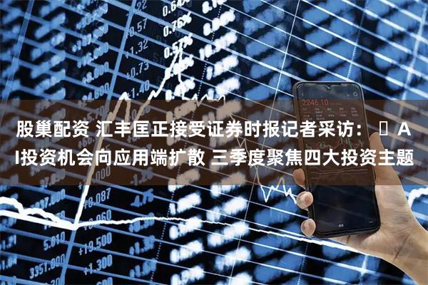 股巢配资 汇丰匡正接受证券时报记者采访： ​AI投资机会向应用端扩散 三季度聚焦四大投资主题