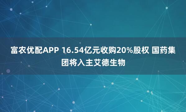 富农优配APP 16.54亿元收购20%股权 国药集团将入主艾德生物