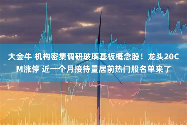 大金牛 机构密集调研玻璃基板概念股！龙头20CM涨停 近一个月接待量居前热门股名单来了