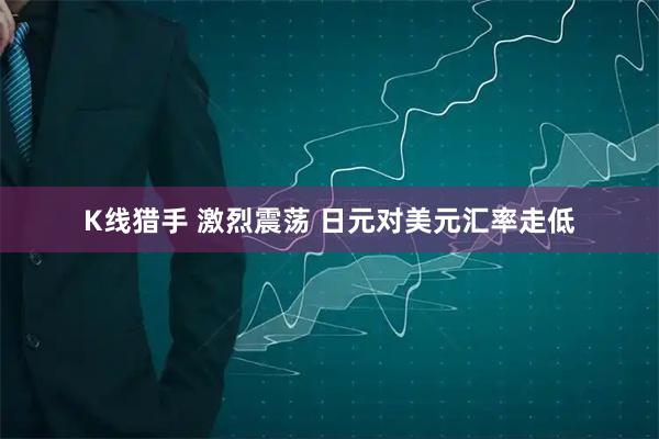 K线猎手 激烈震荡 日元对美元汇率走低