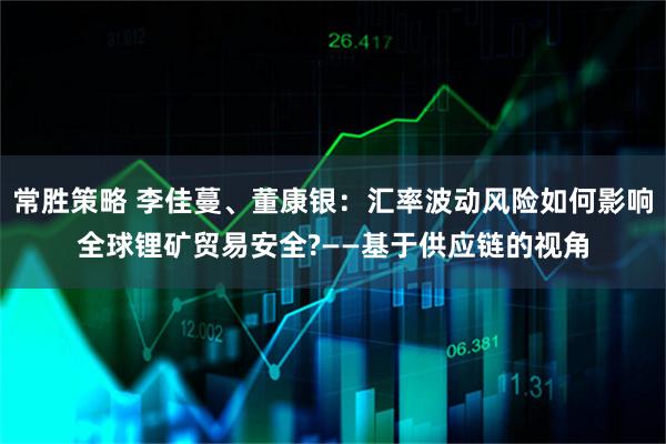 常胜策略 李佳蔓、董康银：汇率波动风险如何影响全球锂矿贸易安全?——基于供应链的视角