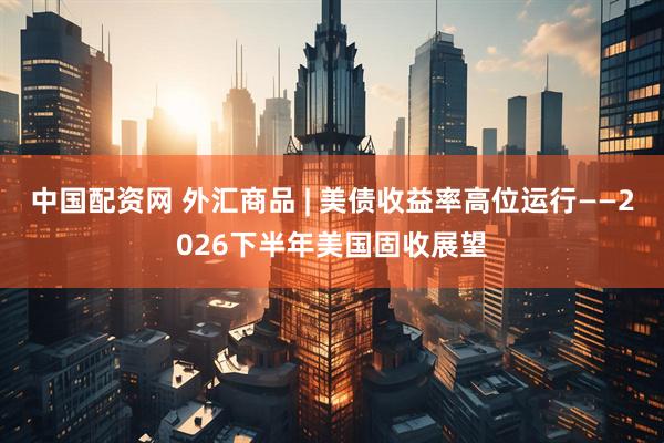 中国配资网 外汇商品 | 美债收益率高位运行——2026下半年美国固收展望