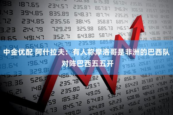 中金优配 阿什拉夫：有人称摩洛哥是非洲的巴西队 对阵巴西五五开