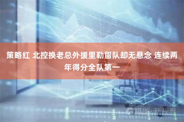 策略红 北控换老总外援里勒留队却无悬念 连续两年得分全队第一