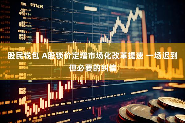 股民钱包 A股锁价定增市场化改革提速 一场迟到但必要的纠偏
