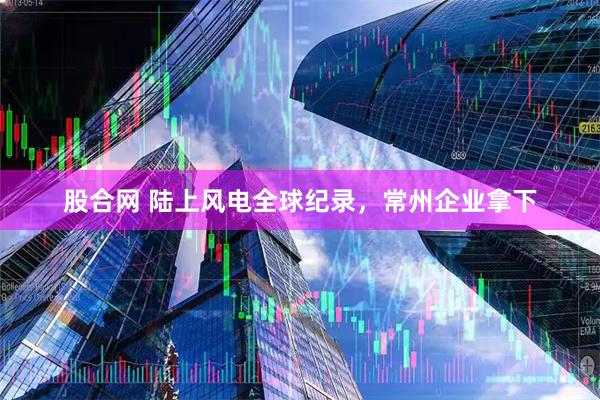 股合网 陆上风电全球纪录，常州企业拿下