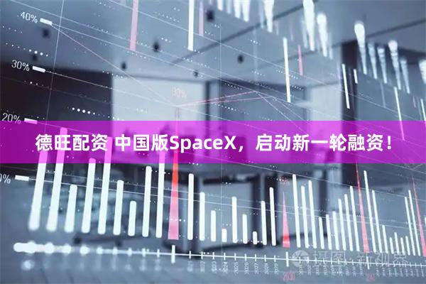 德旺配资 中国版SpaceX，启动新一轮融资！