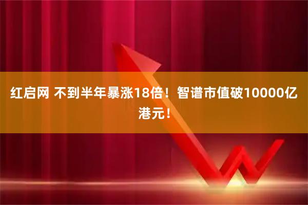 红启网 不到半年暴涨18倍！智谱市值破10000亿港元！