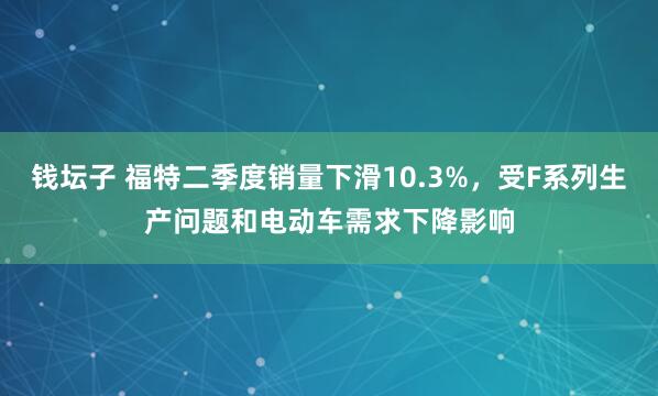 钱坛子 福特二季度销量下滑10.3%，受F系列生产问题和电动车需求下降影响
