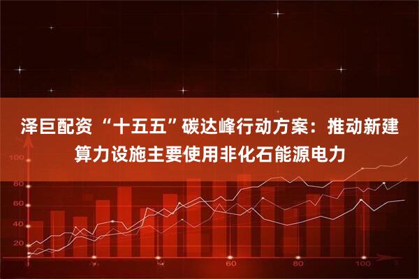 泽巨配资 “十五五”碳达峰行动方案：推动新建算力设施主要使用非化石能源电力