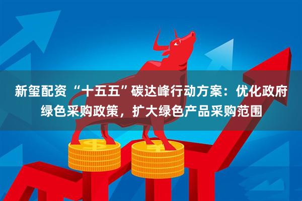 新玺配资 “十五五”碳达峰行动方案：优化政府绿色采购政策，扩大绿色产品采购范围