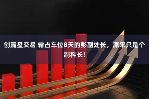 创赢盘交易 霸占车位8天的彭副处长,原来只是个副科长!