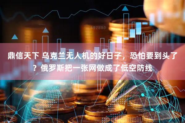 鼎信天下 乌克兰无人机的好日子，恐怕要到头了？俄罗斯把一张网做成了低空防线
