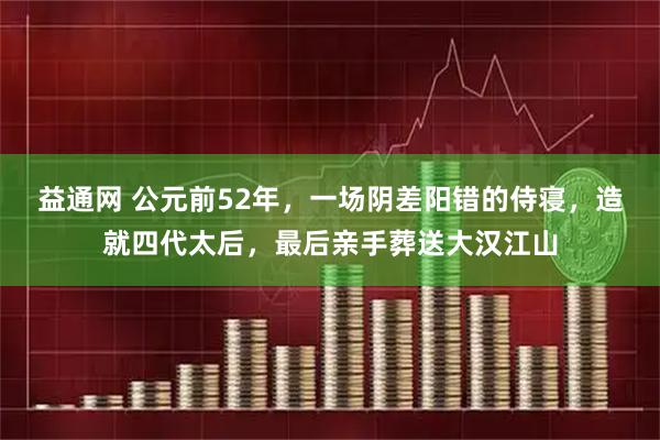 益通网 公元前52年，一场阴差阳错的侍寝，造就四代太后，最后亲手葬送大汉江山