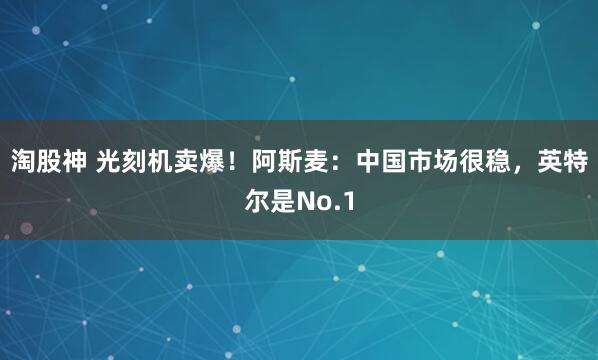 淘股神 光刻机卖爆！阿斯麦：中国市场很稳，英特尔是No.1