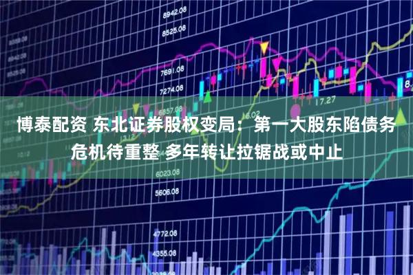 博泰配资 东北证券股权变局：第一大股东陷债务危机待重整 多年转让拉锯战或中止