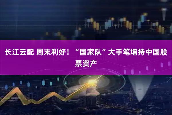长江云配 周末利好！“国家队”大手笔增持中国股票资产