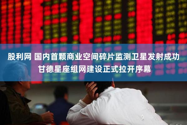 股利网 国内首颗商业空间碎片监测卫星发射成功 甘德星座组网建设正式拉开序幕