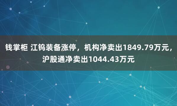 钱掌柜 江钨装备涨停，机构净卖出1849.79万元，沪股通净卖出1044.43万元