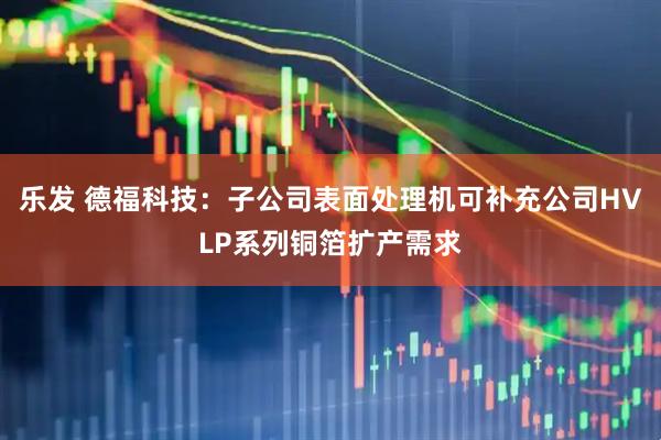 乐发 德福科技：子公司表面处理机可补充公司HVLP系列铜箔扩产需求