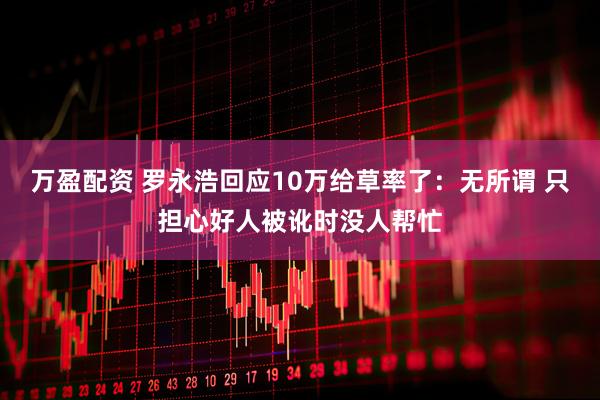万盈配资 罗永浩回应10万给草率了：无所谓 只担心好人被讹时没人帮忙