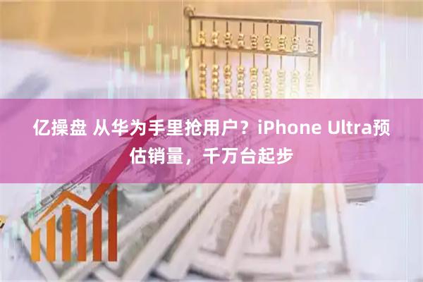 亿操盘 从华为手里抢用户？iPhone Ultra预估销量，千万台起步