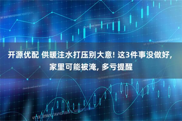 开源优配 供暖注水打压别大意! 这3件事没做好, 家里可能被淹, 多亏提醒